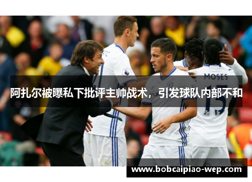 阿扎尔被曝私下批评主帅战术，引发球队内部不和