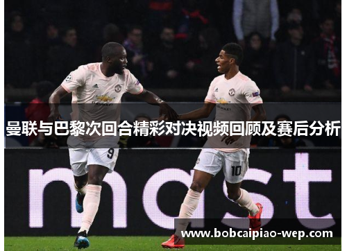 曼联与巴黎次回合精彩对决视频回顾及赛后分析