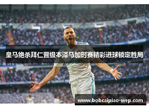 皇马绝杀拜仁晋级本泽马加时赛精彩进球锁定胜局