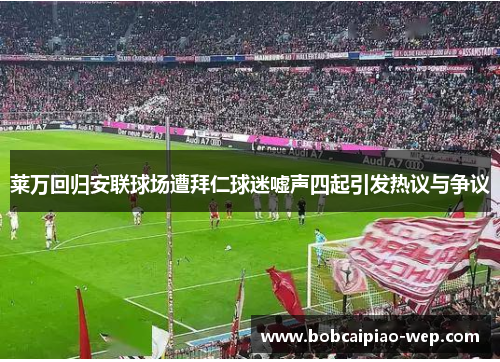 莱万回归安联球场遭拜仁球迷嘘声四起引发热议与争议